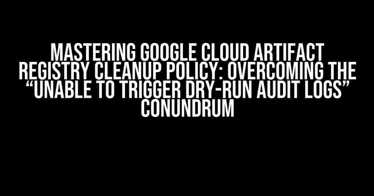 Mastering Google Cloud Artifact Registry Cleanup Policy: Overcoming the “Unable to Trigger Dry-Run Audit Logs” Conundrum