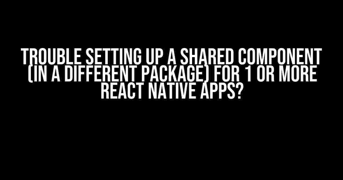 Trouble Setting Up a Shared Component (in a Different Package) for 1 or More React Native Apps?